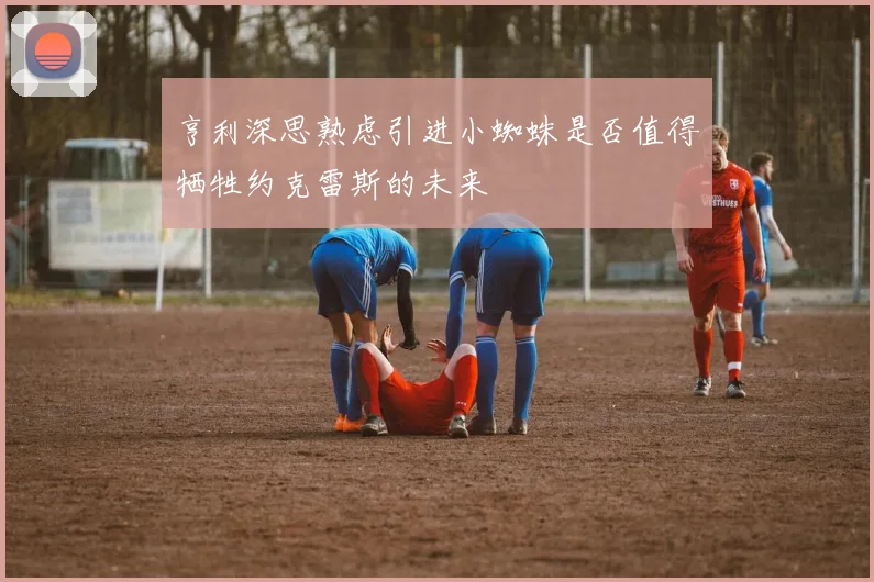 亨利深思熟虑引进小蜘蛛是否值得牺牲约克雷斯的未来