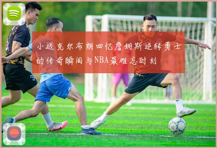 小迈克尔布朗回忆詹姆斯逆转勇士的传奇瞬间与NBA最难忘时刻