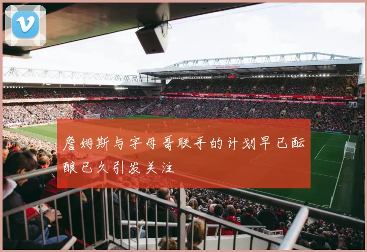 詹姆斯与字母哥联手的计划早已酝酿已久引发关注