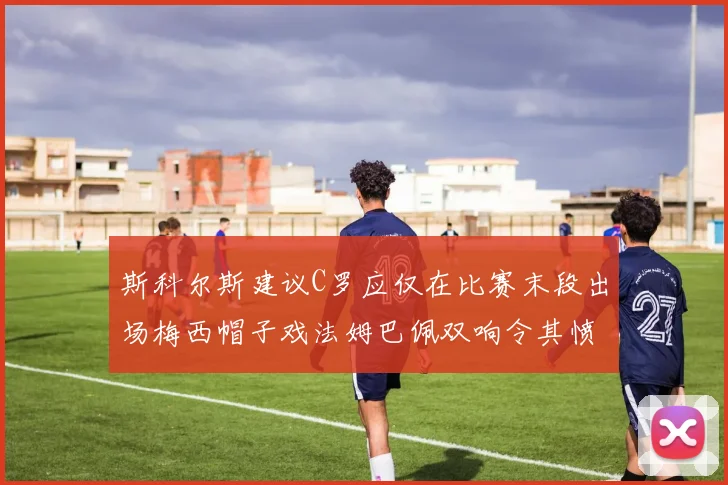 斯科尔斯建议C罗应仅在比赛末段出场梅西帽子戏法姆巴佩双响令其愤怒