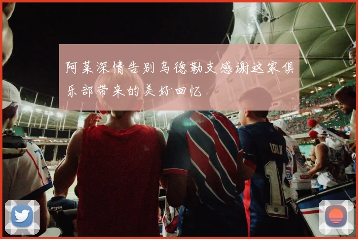 阿莱深情告别乌德勒支感谢这家俱乐部带来的美好回忆