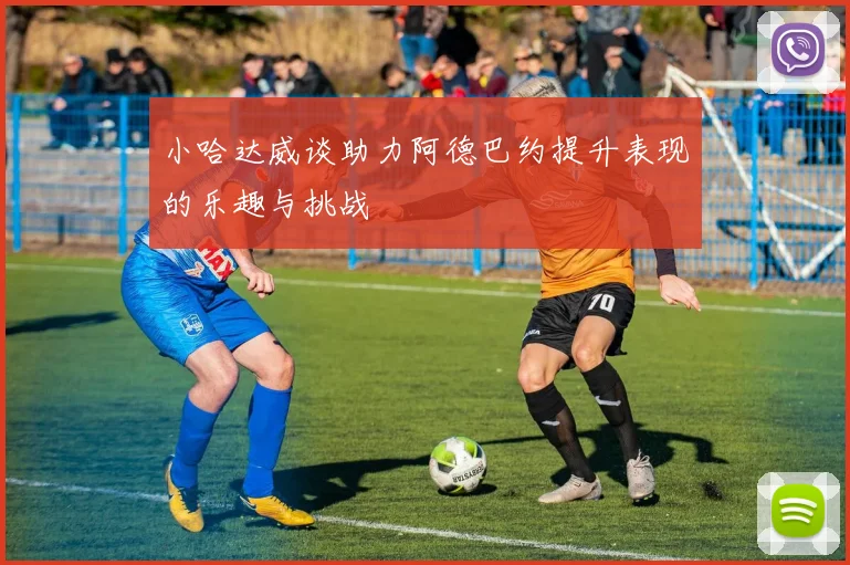 小哈达威谈助力阿德巴约提升表现的乐趣与挑战