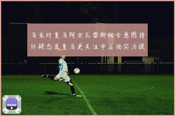 马竞对皇马阿尔瓦雷斯转会意图持怀疑态度皇马更关注中后场实力提升