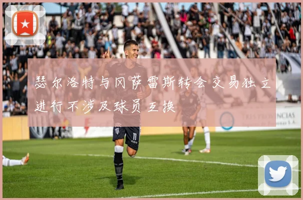 瑟尔洛特与冈萨雷斯转会交易独立进行不涉及球员互换