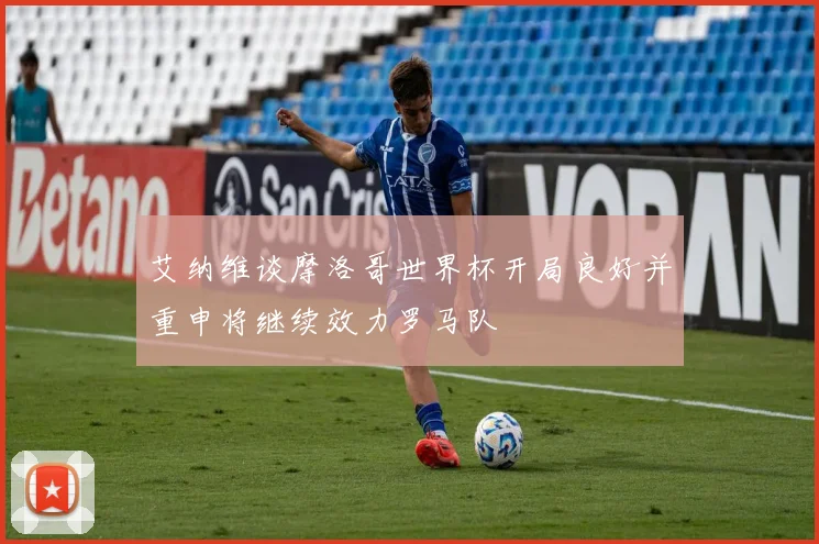 艾纳维谈摩洛哥世界杯开局良好并重申将继续效力罗马队