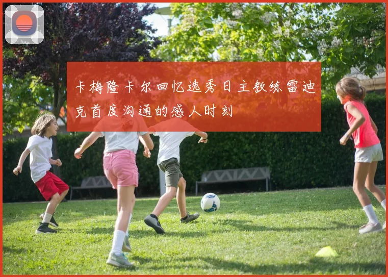 卡梅隆卡尔回忆选秀日主教练雷迪克首度沟通的感人时刻